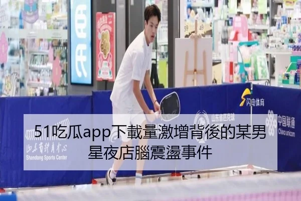 51吃瓜app下載量激增背後的某男星夜店腦震盪事件