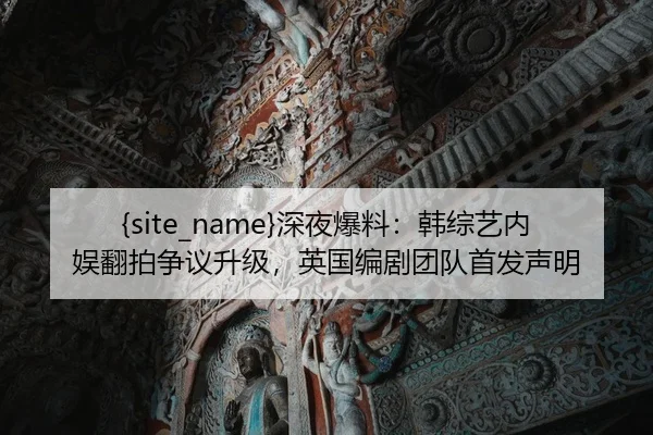 黑料网深夜爆料：韩综艺内娱翻拍争议升级，英国编剧团队首发声明