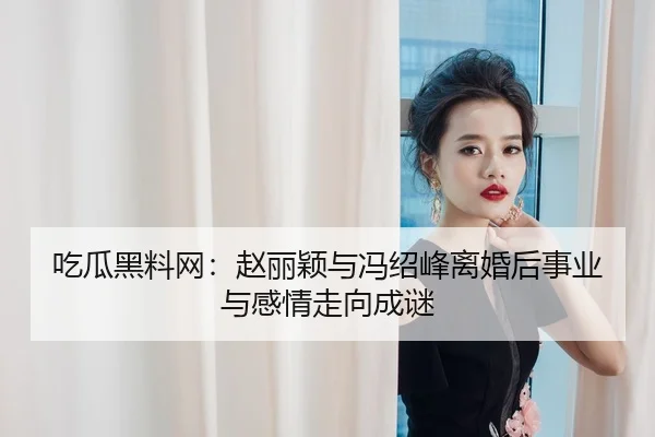 吃瓜黑料网：赵丽颖与冯绍峰离婚后事业与感情走向成谜